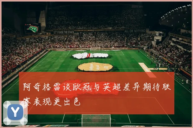 阿奇格雷谈欧冠与英超差异期待联赛表现更出色