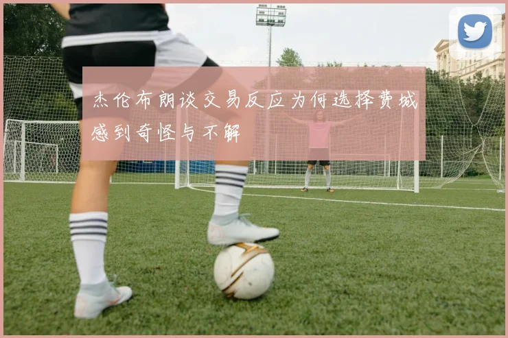 杰伦布朗谈交易反应为何选择费城感到奇怪与不解