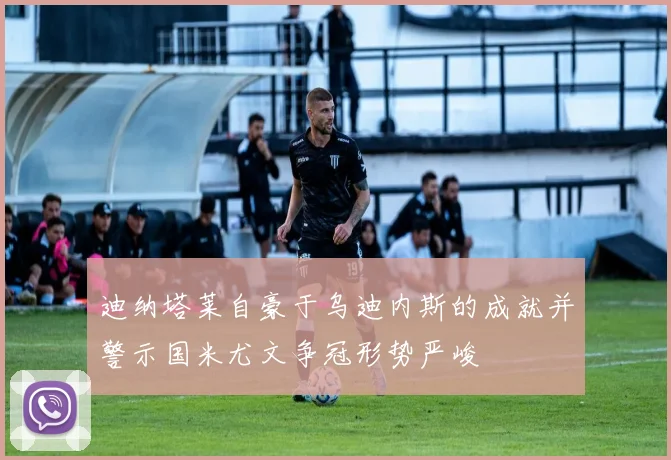 迪纳塔莱自豪于乌迪内斯的成就并警示国米尤文争冠形势严峻