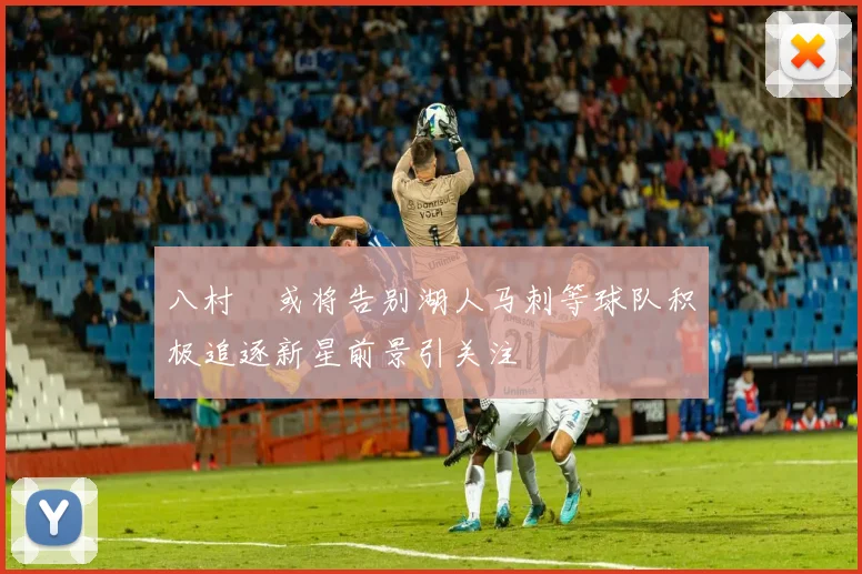 八村塁或将告别湖人马刺等球队积极追逐新星前景引关注