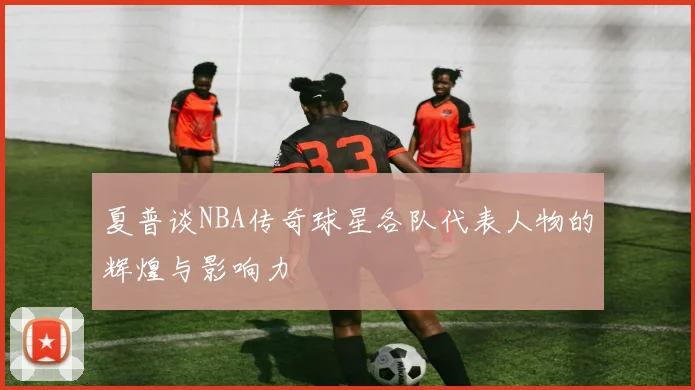 夏普谈NBA传奇球星各队代表人物的辉煌与影响力