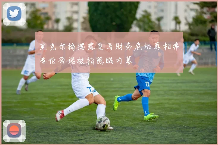 里克尔梅揭露皇马财务危机真相弗洛伦蒂诺被指隐瞒内幕