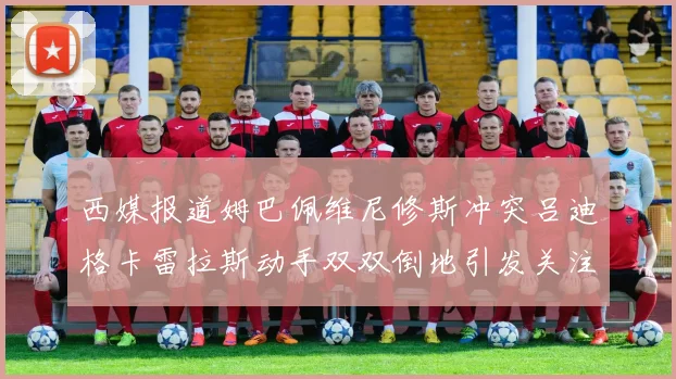 西媒报道姆巴佩维尼修斯冲突吕迪格卡雷拉斯动手双双倒地引发关注