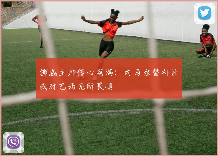 挪威主帅信心满满：内马尔替补让我对巴西无所畏惧