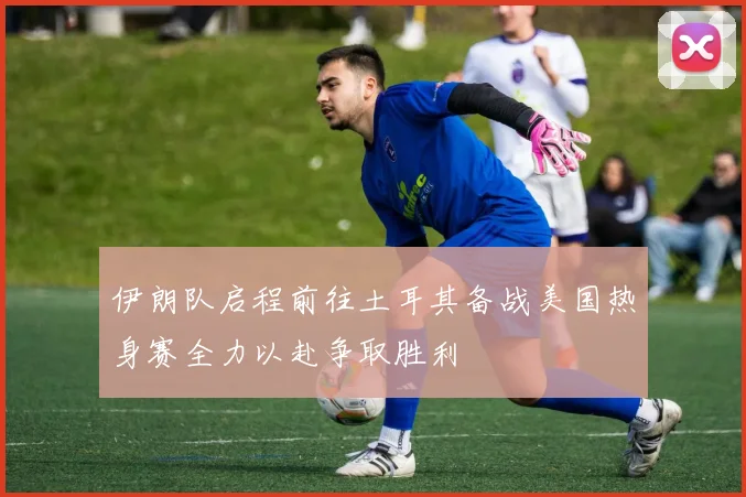 伊朗队启程前往土耳其备战美国热身赛全力以赴争取胜利