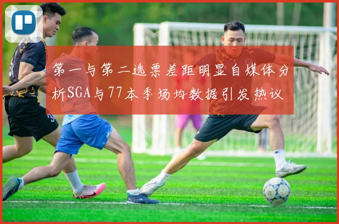 第一与第二选票差距明显自媒体分析SGA与77本季场均数据引发热议