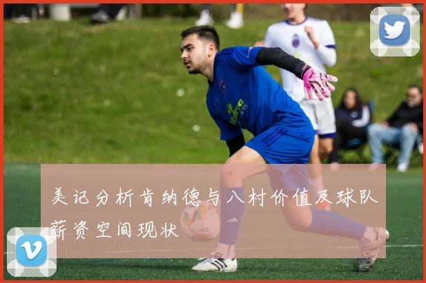 美记分析肯纳德与八村价值及球队薪资空间现状