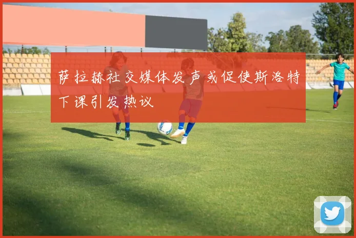 萨拉赫社交媒体发声或促使斯洛特下课引发热议