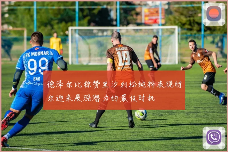 德泽尔比称赞里沙利松纯粹表现特尔迎来展现潜力的最佳时机