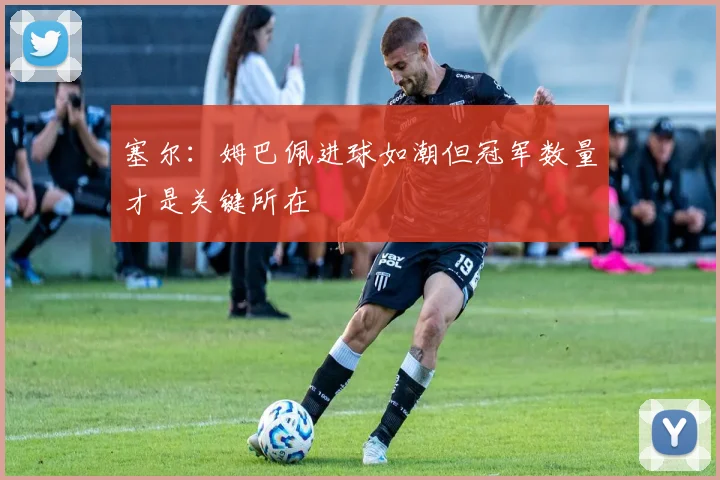 塞尔：姆巴佩进球如潮但冠军数量才是关键所在