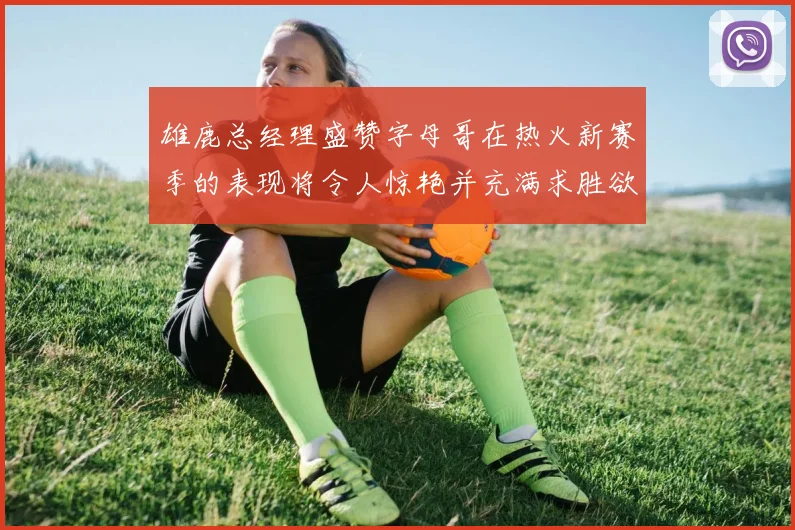 雄鹿总经理盛赞字母哥在热火新赛季的表现将令人惊艳并充满求胜欲