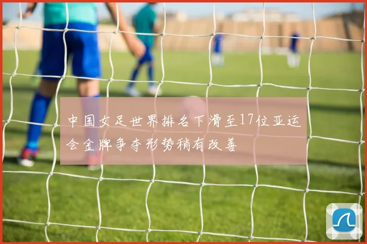中国女足世界排名下滑至17位亚运会金牌争夺形势稍有改善