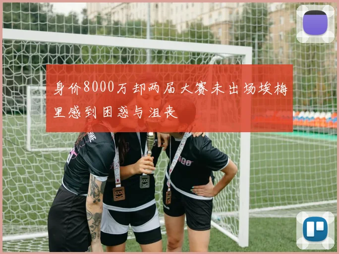 身价8000万却两届大赛未出场埃梅里感到困惑与沮丧